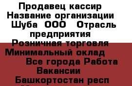 Продавец-кассир › Название организации ­ Шуба, ООО › Отрасль предприятия ­ Розничная торговля › Минимальный оклад ­ 15 000 - Все города Работа » Вакансии   . Башкортостан респ.,Мечетлинский р-н